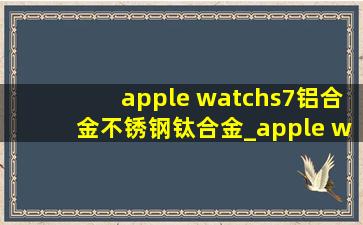 apple watchs7铝合金不锈钢钛合金_apple watchs7铝合金不锈钢